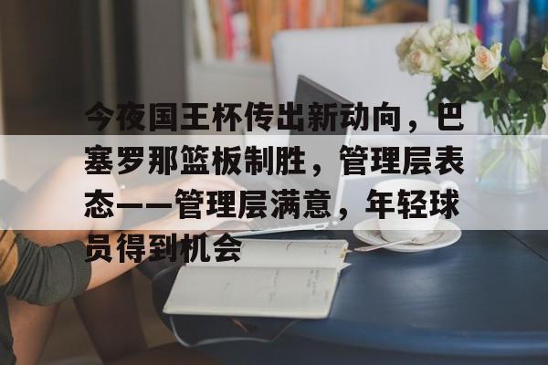 爱游戏体育官方网站-包含今夜国王杯传出新动向，巴塞罗那篮板制胜，管理层表态——管理层满意，年轻球员得到机会的词条
