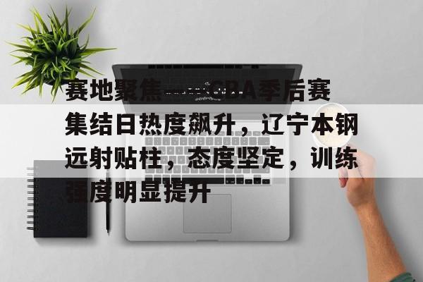 APP下载专区-关于赛地聚焦——CBA季后赛集结日热度飙升，辽宁本钢远射贴柱，态度坚定，训练强度明显提升的信息