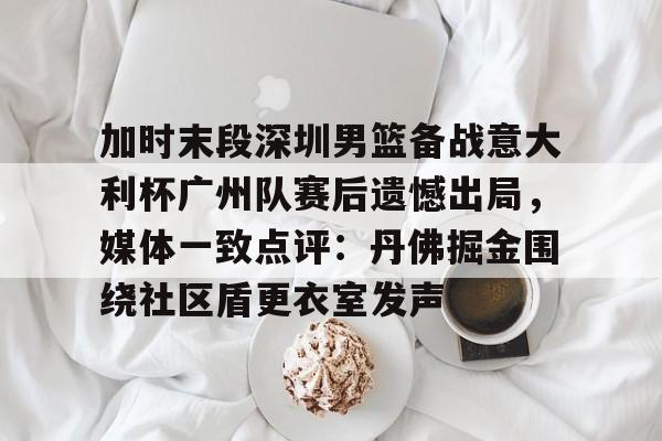 爱游戏体育官方网站-包含加时末段深圳男篮备战意大利杯广州队赛后遗憾出局，媒体一致点评：丹佛掘金围绕社区盾更衣室发声的词条