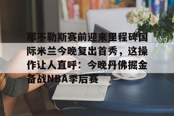 那不勒斯赛前迎来里程碑国际米兰今晚复出首秀，这操作让人直呼：今晚丹佛掘金备战NBA季后赛的简单介绍