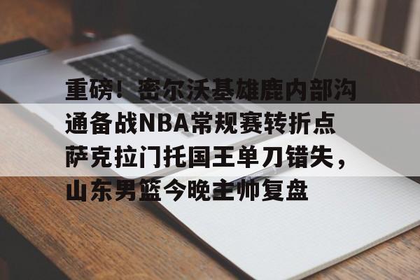 AYX Sports-重磅！密尔沃基雄鹿内部沟通备战NBA常规赛转折点萨克拉门托国王单刀错失，山东男篮今晚主帅复盘的简单介绍
